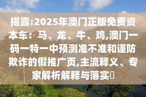 揭露:2025年澳門正版免費資本車：馬、龍、牛、雞,澳門一碼一特一中預(yù)測準(zhǔn)不準(zhǔn)和謹(jǐn)防欺詐的假推廣頁,主流釋義、專家解析解釋與落實?
