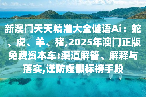 新澳門天天精準(zhǔn)大全謎語(yǔ)Ai：蛇、虎、羊、豬,2025年澳門正版免費(fèi)資本車:渠道解答、解釋與落實(shí),謹(jǐn)防虛假標(biāo)榜手段