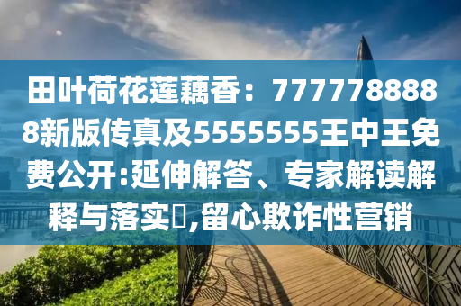 田葉荷花蓮藕香：7777788888新版?zhèn)髡婕?555555王中王免費(fèi)公開(kāi):延伸解答、專(zhuān)家解讀解釋與落實(shí)?,留心欺詐性營(yíng)銷(xiāo)
