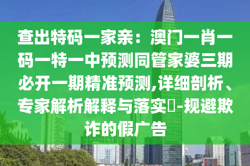 查出特碼一家親：澳門(mén)一肖一碼一特一中預(yù)測(cè)同管家婆三期必開(kāi)一期精準(zhǔn)預(yù)測(cè),詳細(xì)剖析、專(zhuān)家解析解釋與落實(shí)?-規(guī)避欺詐的假?gòu)V告
