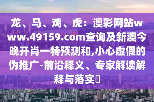 龍、馬、雞、虎：澳彩網(wǎng)站www.49159.соm查詢及新澳今晚開肖一特預(yù)測和,小心虛假的偽推廣-前沿釋義、專家解讀解釋與落實?
