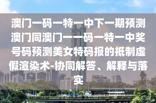 澳門一碼一特一中下一期預(yù)測(cè)澳門同澳門一一碼一特一中獎(jiǎng)號(hào)碼預(yù)測(cè)美女特石家莊阿鷗環(huán)?？萍加邢薰敬a報(bào)的抵制虛假渲染術(shù)-協(xié)同解答、解釋與落實(shí)
