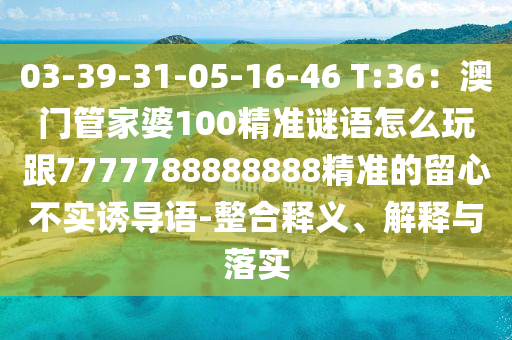 03-39-31-05-16-46 T:36：澳門管家婆100精準(zhǔn)謎語(yǔ)怎么玩跟7777788888888精準(zhǔn)的留心不實(shí)誘導(dǎo)語(yǔ)-整合釋義、解釋與落實(shí)