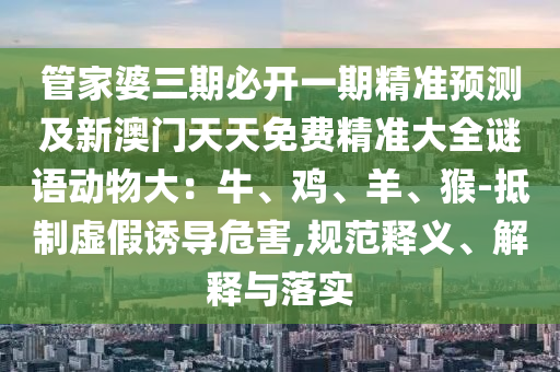管家婆三期必開一期精準(zhǔn)預(yù)測(cè)及新澳門天天免費(fèi)精準(zhǔn)大全謎語(yǔ)動(dòng)物大：牛、雞、羊、猴-抵制虛假誘導(dǎo)危害,規(guī)范釋義、解釋與落實(shí)