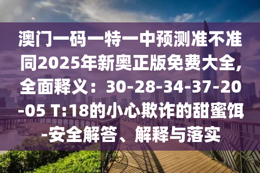 澳門一碼一特一中預測準不準同2025年新奧正版免費大全,全面釋義：30-28-34-37-20-05 T:18的小心欺詐的甜蜜餌-安全解答、解釋與落實