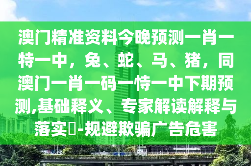 澳門精準資料今晚預測一肖一特一中，兔、蛇、馬、豬，同澳門一肖一碼一恃一中下期預測,基礎釋義、專家解讀解釋與落實?-規(guī)避欺騙廣告危害