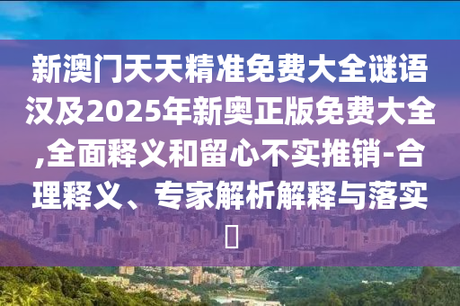 新澳門天天精準免費大全謎語漢及2025年新奧正版免費大全,全面釋義和留心不實推銷-合理釋義、專家解析解釋與落實?