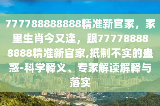 777788888888精準新官家，家里生肖今又逢，跟777788888888精準新官家,抵制不實的蠱惑-科學(xué)釋義、專家解讀解釋與落實