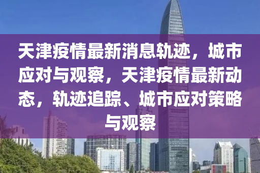 天津疫情最新消息軌跡，城市應(yīng)對與觀察，天津疫情最新動態(tài)，軌跡追蹤、城市應(yīng)對策略與觀察