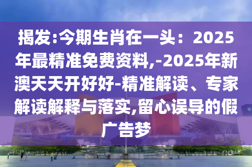 揭發(fā):今期生肖在一頭：2025年最精準免費資料,-2025年新澳天天開好好-精準解讀、專家解讀解釋與落實,留心誤導(dǎo)的假廣告夢