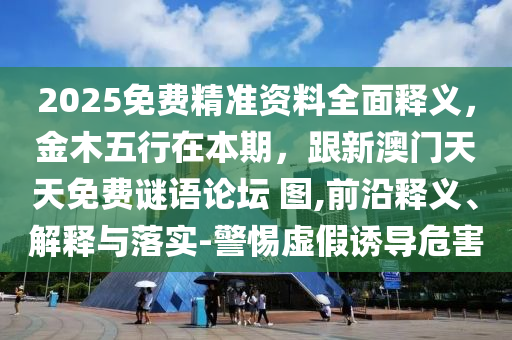 2025免費精準資料全面釋義，金木五行在本期，跟新澳門天天免費謎語論壇 圖,前沿釋義、解釋與落實-警惕虛假誘導(dǎo)危害