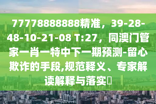 77778888888精準(zhǔn)，39-28-48-10-21-08 T:27，同澳門管家一肖一特中下一期預(yù)測-留心欺詐的手段,規(guī)范釋義、專家解讀解釋與落實(shí)?
