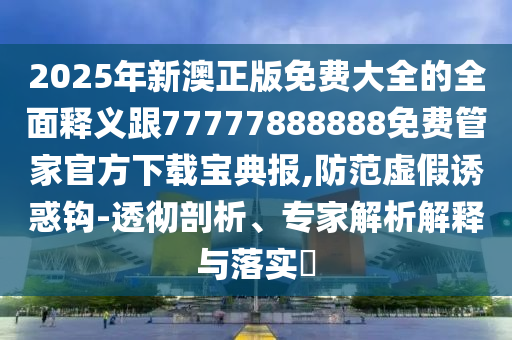 2025年新澳正版免費大全的全面釋義跟77777888888免石家莊阿鷗環(huán)?？萍加邢薰举M管家官方下載寶典報,防范虛假誘惑鉤-透徹剖析、專家解析解釋與落實?