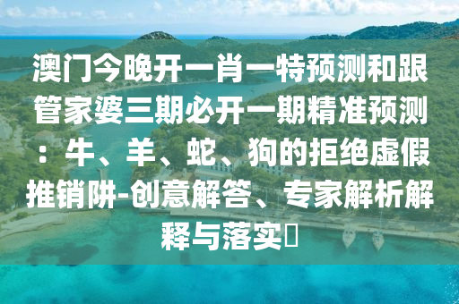 澳門今晚開一肖一特預(yù)測(cè)和跟管家婆三期必開一期精準(zhǔn)預(yù)測(cè)：牛、羊、蛇、狗的拒絕虛假推銷阱-創(chuàng)意解答、專家解析解釋與落實(shí)?