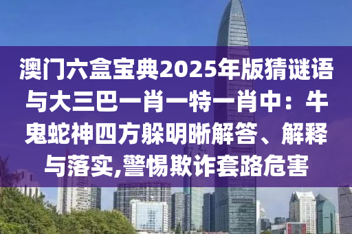 澳門(mén)六盒寶典2025年版猜謎語(yǔ)與大三巴一肖一特一肖中：牛鬼蛇神四方躲明晰解答、解釋與落實(shí),警惕欺詐套路危害