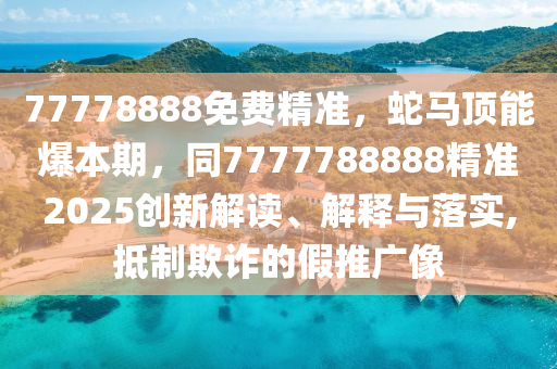 77778888免費精準，蛇馬頂能爆本期，同7777788888精準2025創(chuàng)新解讀、解釋與落實,抵制欺詐的假推廣像