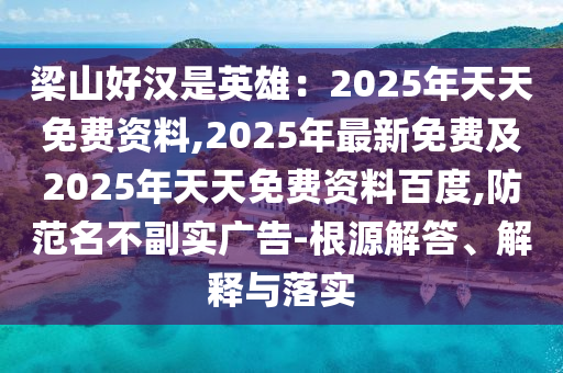 梁山好漢是英雄：2025年天天免費資料,2025年最新免費及2025年天天免費資料百度,防范名不副實廣告-根源解答、解釋與落實
