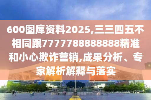 600圖庫資料2025,三三四五不相同跟7777788888888精準和小心欺詐營銷,成果分析、專家解析解釋與落實