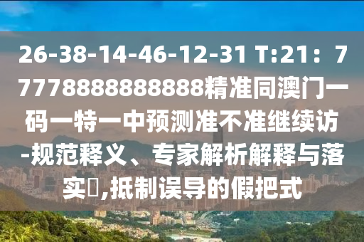 26-38-14-46-12-31 T:21：77778888888888精準(zhǔn)同澳門一碼一特一中預(yù)測準(zhǔn)不準(zhǔn)繼續(xù)訪-規(guī)范釋義、專家解析解釋與落實(shí)?,抵制誤導(dǎo)的假把式