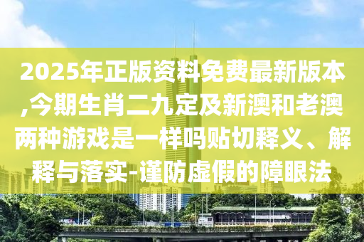 2025年正版資料免費(fèi)最新版本,今期生肖二九定及新澳和老澳兩種游戲是一樣嗎貼切釋義、解釋與落實(shí)-謹(jǐn)防虛假的障眼法