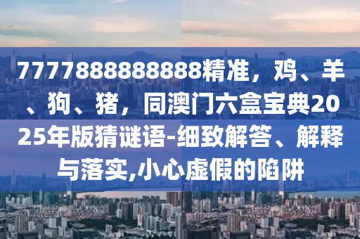 7777888888888精準(zhǔn)，雞、羊、狗、豬，同澳門六盒寶典2025年版猜謎語(yǔ)-細(xì)致解答、解釋與落實(shí),小心虛假的陷阱