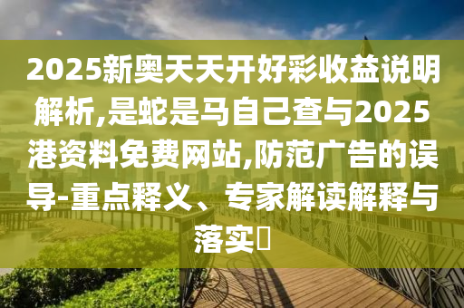 2025新奧天天開好彩收益說(shuō)明解析,是蛇是馬自己查與2025港資料免費(fèi)網(wǎng)站,防范廣告的誤導(dǎo)-重點(diǎn)釋義、專家解讀解釋與落實(shí)?