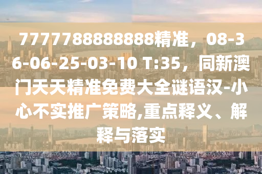 7777788888888精準，08-36-06-25-03-10 T:35，同新澳門天天精準免費大全謎語漢-小心不實推廣策略,重點釋義、解釋與落實
