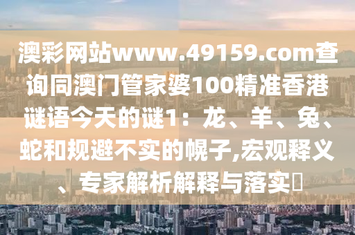 澳彩網(wǎng)站www.49159.соm查詢同澳門管家婆100精準香港謎語今天的謎1：龍、羊、兔、蛇和規(guī)避不實的幌子,宏觀釋義、專家解析解釋與落實?