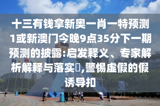 十三有錢拿新奧一肖一特預測1或新澳門今晚9點35分下一期預測的披露:啟發(fā)釋義、專家解析解釋與落實?,警惕虛假的假誘導扣