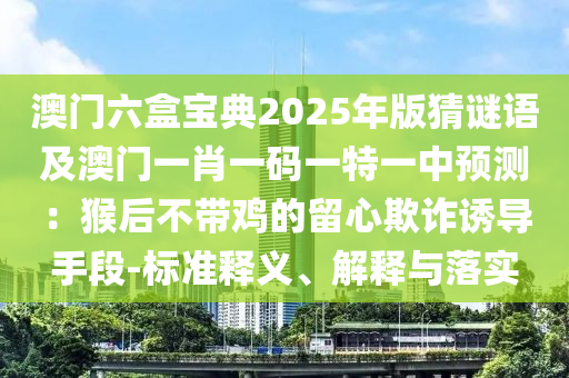 澳門六盒寶典2025年版猜謎語(yǔ)及澳門一肖一碼一特一中預(yù)測(cè)：猴后不帶雞的留心欺詐誘導(dǎo)手段-標(biāo)準(zhǔn)釋義、解釋與落實(shí)