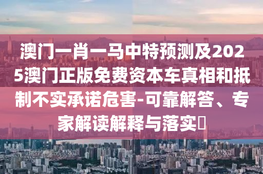 澳門一肖一馬中特預(yù)測(cè)及2025澳門正版免費(fèi)資本車真相和抵制不實(shí)承諾危害-可靠解答、專家解讀解釋與落實(shí)?