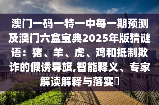 澳門一碼一特一中每一期預(yù)測(cè)及澳門六盒寶典2025年版猜謎語：豬、羊、虎、雞和抵制欺詐的假誘導(dǎo)旗,智能釋義、專家解讀解釋與落實(shí)?