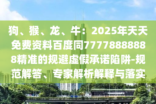 狗、猴、龍、牛：2025年天天免費資料百度同77778888888精準的規(guī)避虛假承諾陷阱-規(guī)范解答、專家解析解釋與落實