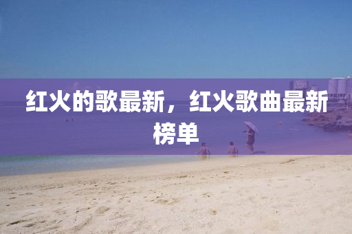 紅火的歌最新，紅火歌曲最新榜單