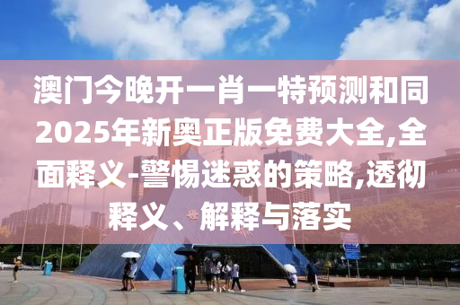 澳門(mén)今晚開(kāi)一肖一特預(yù)測(cè)和同2025年新奧正版免費(fèi)大全,全面釋義-警惕迷惑的策略,透徹釋義、解釋與落實(shí)