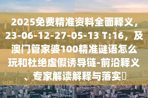 2025免費(fèi)精準(zhǔn)資料全面釋義，23-06-12-27-05-13 T:16，及澳門(mén)管家婆100精準(zhǔn)謎語(yǔ)怎么玩和杜絕虛假誘導(dǎo)鏈-前沿釋義、專家解讀解釋與落實(shí)?