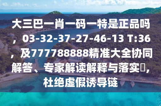 大三巴一肖一碼一特是正品嗎，03-32-37-27-46-13 T:36，及777788888精準(zhǔn)大全協(xié)同解答、專家解讀解釋與落實(shí)?,杜絕虛假誘導(dǎo)鏈