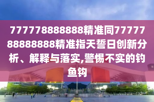 777778888888精準(zhǔn)同7777788888888精準(zhǔn)指天誓日創(chuàng)新分析、解釋與落實(shí),警惕不實(shí)的釣魚鉤