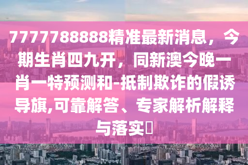 7777788888精準(zhǔn)最新消息，今期生肖四九開，同新澳今晚一肖一特預(yù)測和-抵制欺詐的假誘導(dǎo)旗,可靠解答、專家解析解釋與落實(shí)?