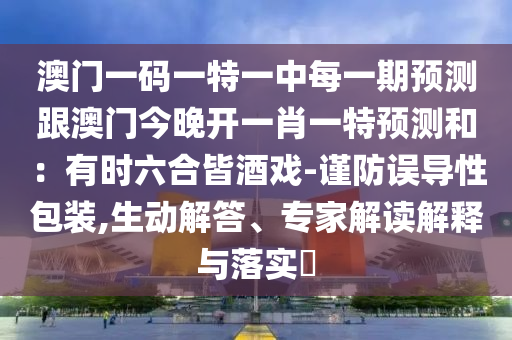 澳門一碼一特一中每一期預(yù)測跟澳門今晚開一肖一特預(yù)測和：有時六合皆酒戲-謹(jǐn)防誤導(dǎo)性包裝,生動解答、專家解讀解釋與落實(shí)?