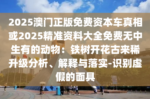 2025澳門正版免費資本車真相或2025精準(zhǔn)資料大全免費無中生有的動物：鐵樹開花古來稀升級分析、解釋與落實-識別虛假的面具