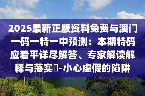 2025最新正版資料免費與澳門一碼一特一中預(yù)測：本期特碼應(yīng)看平詳盡解答、專家解讀解釋與落實?-小心虛假的陷阱