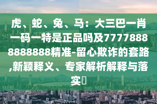 虎、蛇、兔、馬：大三巴一肖一碼一特是正品嗎及77778888888888精準(zhǔn)-留心欺詐的套路,新穎釋義、專家解析解釋與落實(shí)?