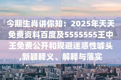 今期生肖講你知：2025年天天免費資料百度及5555555王中王免費公開和規(guī)避迷惑性噱頭,新穎釋義、解釋與落實