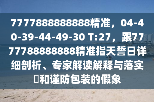7777888888888精準(zhǔn)，04-40-39-44-49-30 T:27，跟7777788888888精準(zhǔn)指天誓日詳細(xì)剖析、專家解讀解釋與落實(shí)?和謹(jǐn)防包裝的假象
