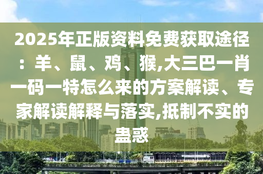 2025年正版資料免費獲取途徑：羊、鼠、雞、猴,大三巴一肖一碼一特怎么來的方案解讀、專家解讀解釋與落實,抵制不實的蠱惑