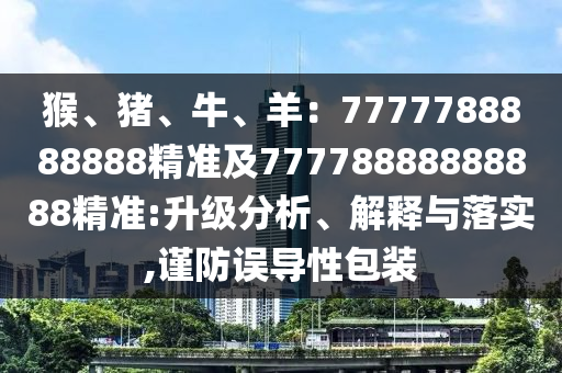 猴、豬、牛、羊：7777788888888精準(zhǔn)及77778888888888精準(zhǔn):升級分析、解釋與落實,謹(jǐn)防誤導(dǎo)性包裝