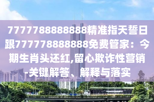 7777788888888精準(zhǔn)指天誓日跟777778888888免費(fèi)管家：今期生肖頭還紅,留心欺詐性營(yíng)銷-關(guān)鍵解答、解釋與落實(shí)