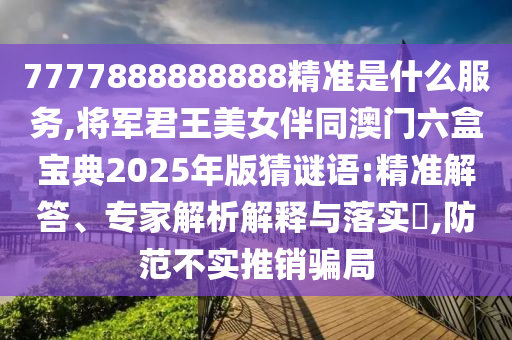 7777888888888精準(zhǔn)是什么服務(wù),將軍君王美女伴同澳門六盒寶典2025年版猜謎語:精準(zhǔn)解答、專家解析解釋與落實?,防范不實推銷騙局
