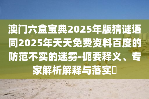 澳門六盒寶典2025年版猜謎語同2025年天天免費(fèi)資料百度的防范不實(shí)的迷霧-扼要釋義、專家解析解釋與落實(shí)?